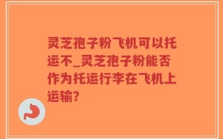 灵芝孢子粉飞机可以托运不_灵芝孢子粉能否作为托运行李在飞机上运输？