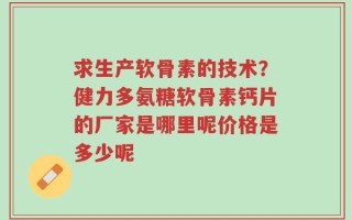 求生产软骨素的技术？健力多氨糖软骨素钙片的厂家是哪里呢价格是多少呢
