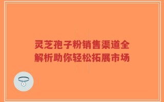 灵芝孢子粉销售渠道全解析助你轻松拓展市场