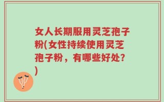 女人长期服用灵芝孢子粉(女性持续使用灵芝孢子粉，有哪些好处？)