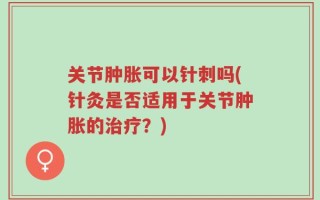 关节肿胀可以针刺吗(针灸是否适用于关节肿胀的治疗？)