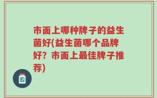 市面上哪种牌子的益生菌好(益生菌哪个品牌好？市面上最佳牌子推荐)