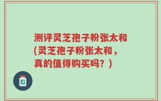 测评灵芝孢子粉张太和(灵芝孢子粉张太和，真的值得购买吗？)