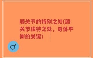 膝关节的特别之处(膝关节独特之处，身体平衡的关键)