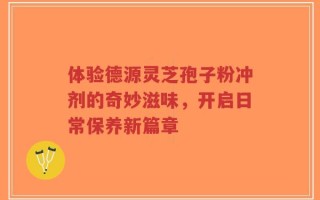 体验德源灵芝孢子粉冲剂的奇妙滋味，开启日常保养新篇章