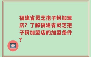 福建省灵芝孢子粉加盟店？了解福建省灵芝孢子粉加盟店的加盟条件？