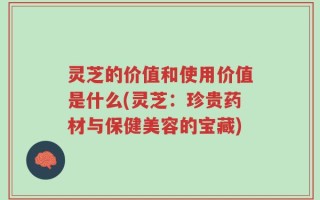 灵芝的价值和使用价值是什么(灵芝：珍贵药材与保健美容的宝藏)