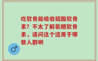 吃软骨能吸收硫酸软骨素？不太了解氨糖软骨素，请问这个适用于哪些人群啊