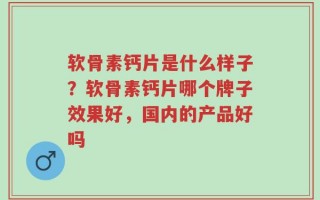 软骨素钙片是什么样子？软骨素钙片哪个牌子效果好，国内的产品好吗