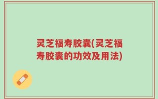 灵芝福寿胶囊(灵芝福寿胶囊的功效及用法)