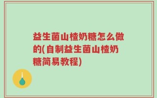 益生菌山楂奶糖怎么做的(自制益生菌山楂奶糖简易教程)