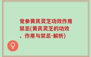 党参黄芪灵芝功效作用禁忌(黄芪灵芝的功效、作用与禁忌-解析)
