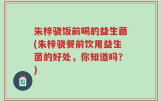 朱梓骁饭前喝的益生菌(朱梓骁餐前饮用益生菌的好处，你知道吗？)