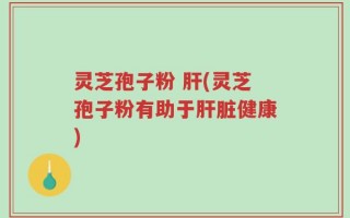 灵芝孢子粉 肝(灵芝孢子粉有助于肝脏健康)