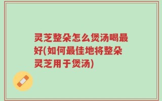 灵芝整朵怎么煲汤喝最好(如何最佳地将整朵灵芝用于煲汤)