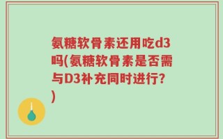 氨糖软骨素还用吃d3吗(氨糖软骨素是否需与D3补充同时进行？)
