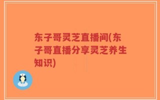 东子哥灵芝直播间(东子哥直播分享灵芝养生知识)