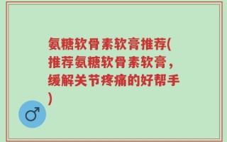 氨糖软骨素软膏推荐(推荐氨糖软骨素软膏，缓解关节疼痛的好帮手)