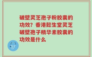 破壁灵芝孢子粉胶囊的功效？香港懿生堂灵芝破壁孢子精华素胶囊的功效是什么
