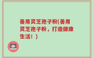 善用灵芝孢子粉(善用灵芝孢子粉，打造健康生活！)