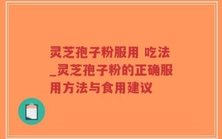 灵芝孢子粉服用 吃法_灵芝孢子粉的正确服用方法与食用建议