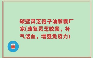 破壁灵芝孢子油胶囊厂家(康复灵芝胶囊，补气活血，增强免疫力)