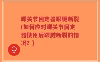 踝关节固定器跟腱断裂(如何应对踝关节固定器使用后跟腱断裂的情况？)