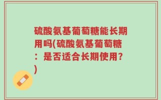 硫酸氨基葡萄糖能长期用吗(硫酸氨基葡萄糖：是否适合长期使用？)