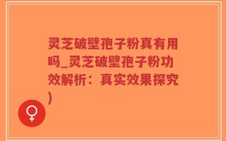 灵芝破壁孢子粉真有用吗_灵芝破壁孢子粉功效解析：真实效果探究)