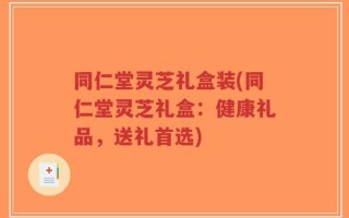 同仁堂灵芝礼盒装(同仁堂灵芝礼盒：健康礼品，送礼首选)