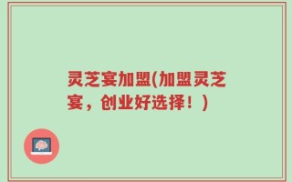 灵芝宴加盟(加盟灵芝宴，创业好选择！)