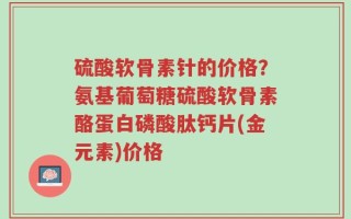 硫酸软骨素针的价格？氨基葡萄糖硫酸软骨素酪蛋白磷酸肽钙片(金元素)价格