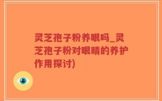 灵芝孢子粉养眼吗_灵芝孢子粉对眼睛的养护作用探讨)
