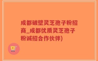 成都破壁灵芝孢子粉招商_成都优质灵芝孢子粉诚招合作伙伴)