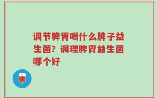 调节脾胃喝什么牌子益生菌？调理脾胃益生菌哪个好