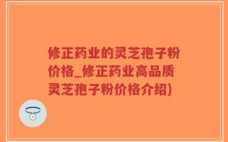 修正药业的灵芝孢子粉价格_修正药业高品质灵芝孢子粉价格介绍)