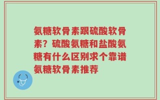 氨糖软骨素跟硫酸软骨素？硫酸氨糖和盐酸氨糖有什么区别求个靠谱氨糖软骨素推荐