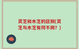 灵芝和木芝的区别(灵芝与木芝有何不同？)