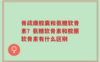 骨疏康胶囊和氨糖软骨素？氨糖软骨素和胶原软骨素有什么区别