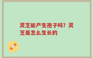 灵芝能产生孢子吗？灵芝是怎么生长的