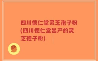 四川德仁堂灵芝孢子粉(四川德仁堂出产的灵芝孢子粉)