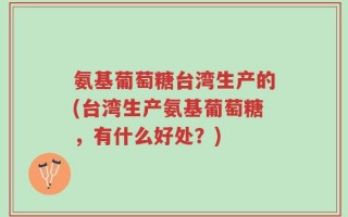 氨基葡萄糖台湾生产的(台湾生产氨基葡萄糖，有什么好处？)