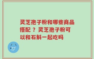 灵芝孢子粉和哪些商品搭配 ？灵芝孢子粉可以和石斛一起吃吗