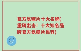 复方氨糖片十大名牌(重磅出击！十大知名品牌复方氨糖片推荐)