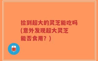 捡到超大的灵芝能吃吗(意外发现超大灵芝 能否食用？)