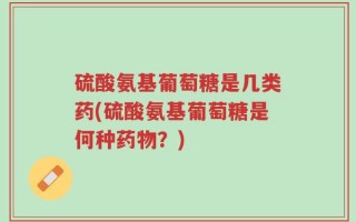 硫酸氨基葡萄糖是几类药(硫酸氨基葡萄糖是何种药物？)