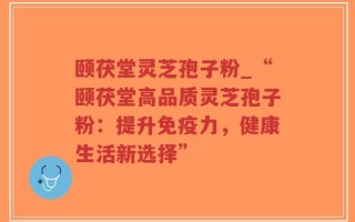 颐茯堂灵芝孢子粉_“颐茯堂高品质灵芝孢子粉：提升免疫力，健康生活新选择”