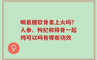 喝氨糖软骨素上火吗？人参、枸杞和排骨一起炖可以吗有哪些功效