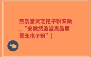 然浩堂灵芝孢子粉安徽_“安徽然浩堂高品质灵芝孢子粉”)