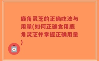 鹿角灵芝的正确吃法与用量(如何正确食用鹿角灵芝并掌握正确用量)